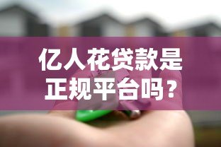 亿人花贷款是正规平台吗?真实评测与用户反馈解析 亿人花贷款是正规平台吗?真实评测与用户反馈解析
