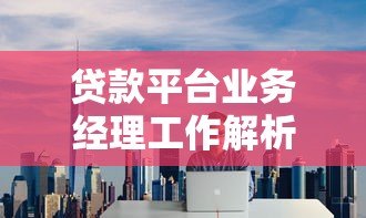 贷款平台业务经理工作解析:挑战与机遇并存 贷款平台业务经理工作解析:挑战与机遇并存