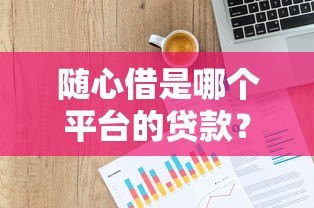 随心借是哪个平台的贷款?揭秘平台背景与产品详情 随心借是哪个平台的贷款?揭秘平台背景与产品详情