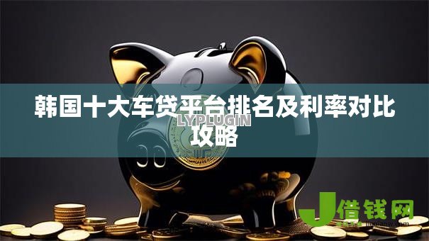 韩国十大车贷平台排名及利率对比攻略