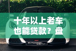 十年以上老车也能贷款?盘点支持高龄车辆抵押贷款的正规平台 十年以上老车也能贷款?盘点支持高龄车辆抵押贷款的正规平台