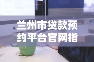 兰州市贷款预约平台官网指南:正规贷款预约流程详解 兰州市贷款预约平台官网指南:正规贷款预约流程详解