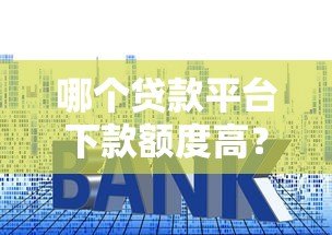 哪个贷款平台下款额度高?2023年最新推荐及申请技巧 哪个贷款平台下款额度高?2023年最新推荐及申请技巧