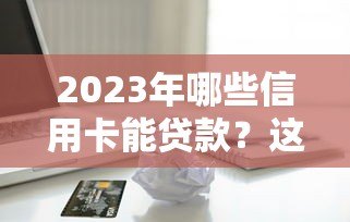 2023年哪些信用卡能贷款？这10个正规平台实测对比
