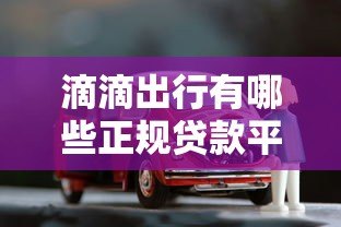 滴滴出行有哪些正规贷款平台?车主、用户专属借款渠道解析 滴滴出行有哪些正规贷款平台?车主、用户专属借款渠道解析