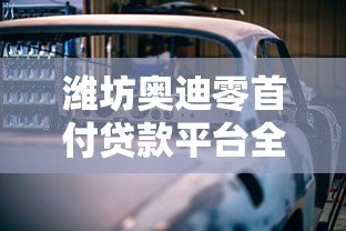 潍坊奥迪零首付贷款平台全解析:购车新选择 潍坊奥迪零首付贷款平台全解析:购车新选择