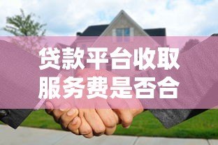 贷款平台收取服务费是否合法?详解正规性与注意事项 贷款平台收取服务费是否合法?详解正规性与注意事项
