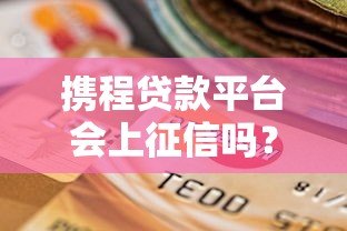 携程贷款平台会上征信吗?贷款记录对信用报告的影响解析 携程贷款平台会上征信吗?贷款记录对信用报告的影响解析
