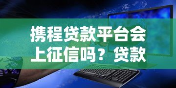 携程贷款平台会上征信吗?贷款记录对信用报告的影响解析 携程贷款平台会上征信吗?贷款记录对信用报告的影响解析