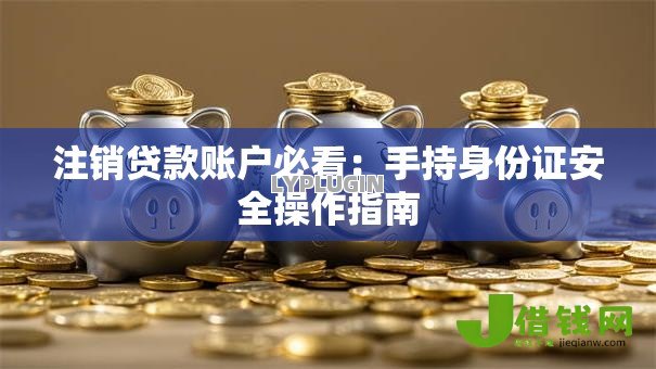 注销贷款账户必看:手持身份证安全操作指南 注销贷款账户必看:手持身份证安全操作指南