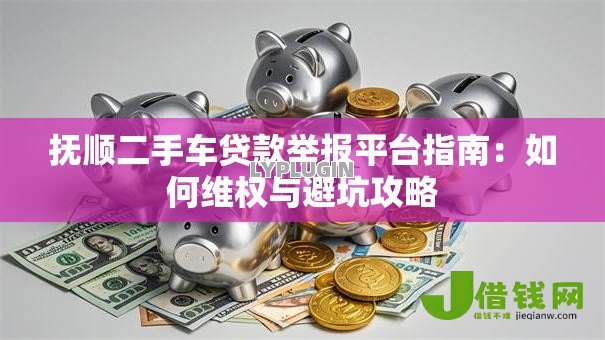 抚顺二手车贷款举报平台指南:如何维权与避坑攻略 抚顺二手车贷款举报平台指南:如何维权与避坑攻略