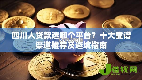 四川人贷款选哪个平台？十大靠谱渠道推荐及避坑指南