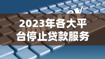 2023年各大平台停止贷款服务了吗?最新政策与替代方案解析 2023年各大平台停止贷款服务了吗?最新政策与替代方案解析