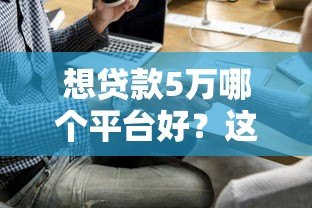 想贷款5万哪个平台好?这5个正规渠道最靠谱 想贷款5万哪个平台好?这5个正规渠道最靠谱