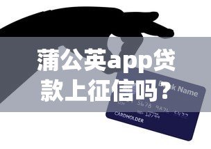 蒲公英app贷款上征信吗?这5个重点你必须知道 蒲公英app贷款上征信吗?这5个重点你必须知道