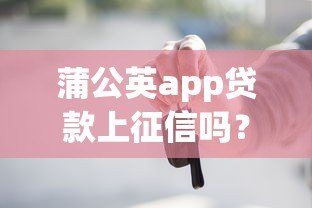 蒲公英app贷款上征信吗?这5个重点你必须知道 蒲公英app贷款上征信吗?这5个重点你必须知道