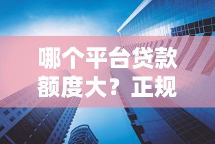 哪个平台贷款额度大？正规高额度借款渠道推荐