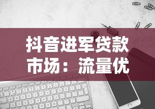 抖音进军贷款市场:流量优势与合规挑战并存 抖音进军贷款市场:流量优势与合规挑战并存