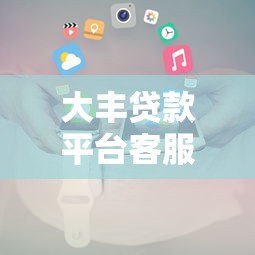 大丰贷款平台客服电话及联系方式查询指南 大丰贷款平台客服电话及联系方式查询指南