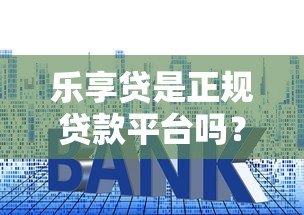乐享贷是正规贷款平台吗?深度解析资质、利率与用户真实反馈 乐享贷是正规贷款平台吗?深度解析资质、利率与用户真实反馈