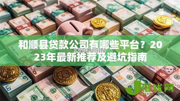 和顺县贷款公司有哪些平台？2023年最新推荐及避坑指南