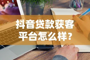 抖音贷款获客平台怎么样？真实测评与使用攻略