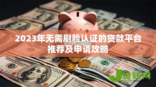2023年无需刷脸认证的贷款平台推荐及申请攻略 2023年无需刷脸认证的贷款平台推荐及申请攻略