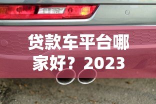 贷款车平台哪家好?2023年热门车贷平台选择指南 贷款车平台哪家好?2023年热门车贷平台选择指南