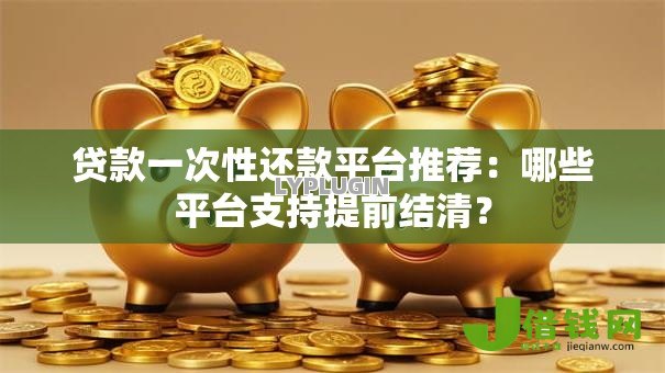 贷款一次性还款平台推荐:哪些平台支持提前结清? 贷款一次性还款平台推荐:哪些平台支持提前结清?