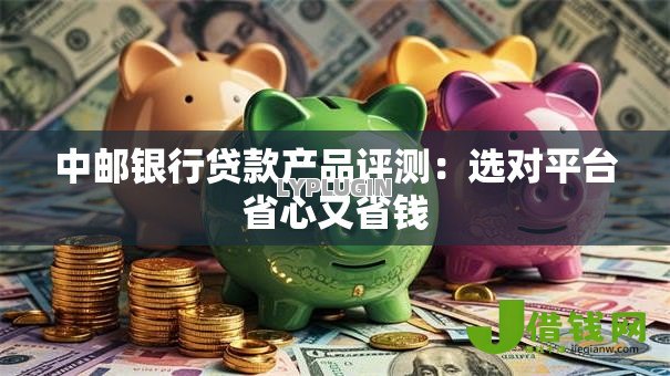 中邮银行贷款产品评测：选对平台省心又省钱
