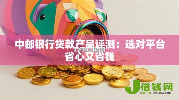 中邮银行贷款产品评测：选对平台省心又省钱