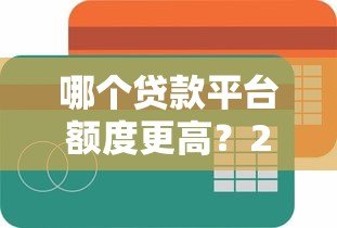 哪个贷款平台额度更高?2023年主流平台放款金额对比 哪个贷款平台额度更高?2023年主流平台放款金额对比