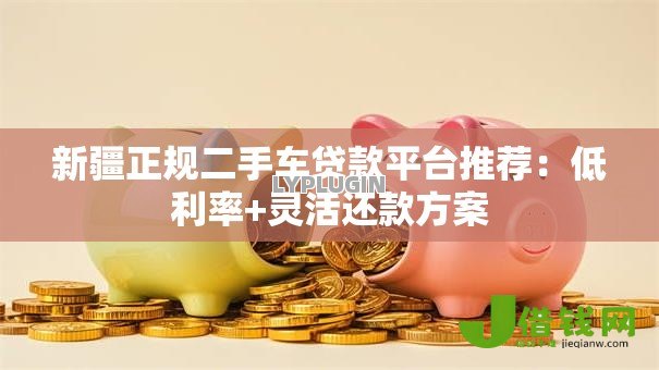 新疆正规二手车贷款平台推荐:低利率+灵活还款方案 新疆正规二手车贷款平台推荐:低利率+灵活还款方案