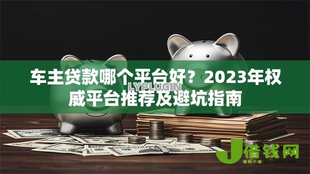车主贷款哪个平台好?2023年权威平台推荐及避坑指南 车主贷款哪个平台好?2023年权威平台推荐及避坑指南