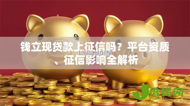 钱立现贷款上征信吗?平台资质、征信影响全解析 钱立现贷款上征信吗?平台资质、征信影响全解析
