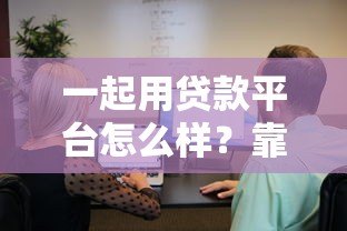 一起用贷款平台怎么样？靠谱吗？用户真实测评与使用指南