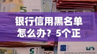 银行信用黑名单怎么办？5个正规贷款平台推荐及避坑指南