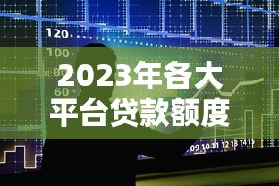 2023年各大平台贷款额度排行:哪家能借更多? 2023年各大平台贷款额度排行:哪家能借更多?