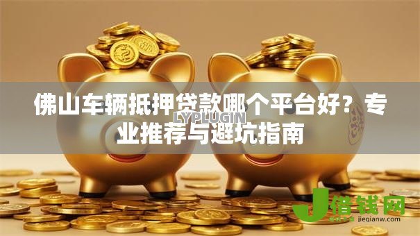 佛山车辆抵押贷款哪个平台好?专业推荐与避坑指南 佛山车辆抵押贷款哪个平台好?专业推荐与避坑指南