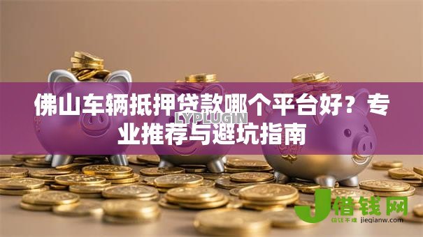 佛山车辆抵押贷款哪个平台好?专业推荐与避坑指南 佛山车辆抵押贷款哪个平台好?专业推荐与避坑指南