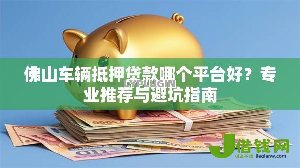 佛山车辆抵押贷款哪个平台好?专业推荐与避坑指南 佛山车辆抵押贷款哪个平台好?专业推荐与避坑指南