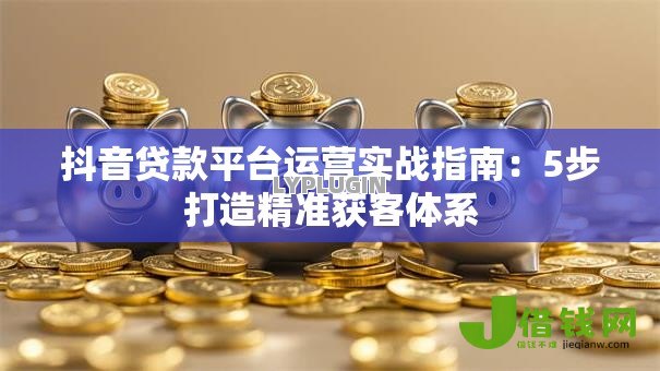 抖音贷款平台运营实战指南：5步打造精准获客体系