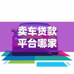 卖车贷款平台哪家好?2023年靠谱平台推荐及避坑指南 卖车贷款平台哪家好?2023年靠谱平台推荐及避坑指南