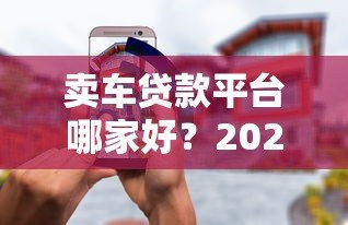 卖车贷款平台哪家好?2023年靠谱平台推荐及避坑指南 卖车贷款平台哪家好?2023年靠谱平台推荐及避坑指南