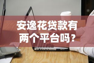 安逸花贷款有两个平台吗?官方平台与使用注意事项解析 安逸花贷款有两个平台吗?官方平台与使用注意事项解析