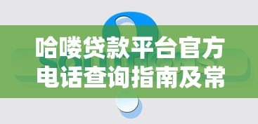 哈喽贷款平台官方电话查询指南及常见问题解答
