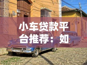 小车贷款平台推荐:如何选择靠谱的汽车贷款渠道 小车贷款平台推荐:如何选择靠谱的汽车贷款渠道