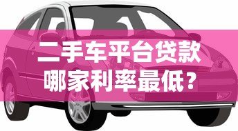 二手车平台贷款哪家利率最低?2023年实测对比指南 二手车平台贷款哪家利率最低?2023年实测对比指南