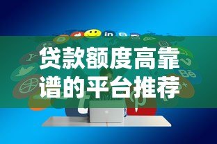 贷款额度高靠谱的平台推荐及选择技巧 贷款额度高靠谱的平台推荐及选择技巧