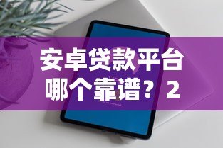 安卓贷款平台哪个靠谱？2023年热门贷款APP推荐与评测